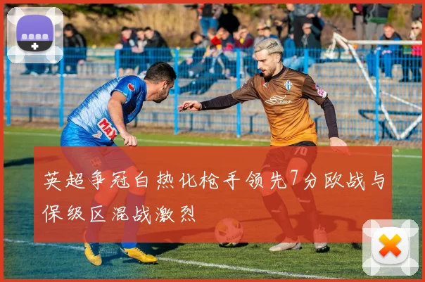 英超争冠白热化枪手领先7分欧战与保级区混战激烈