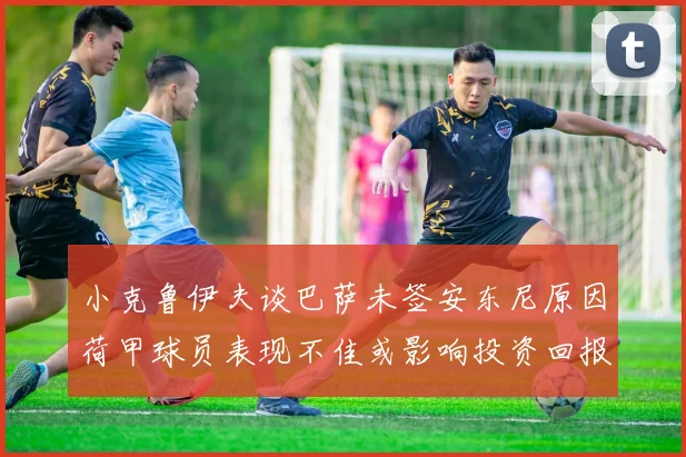 小克鲁伊夫谈巴萨未签安东尼原因荷甲球员表现不佳或影响投资回报