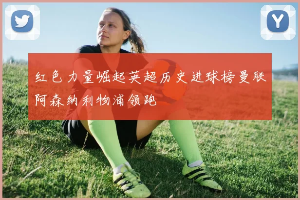 红色力量崛起英超历史进球榜曼联阿森纳利物浦领跑