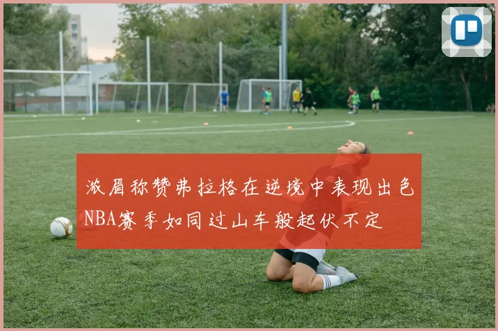 浓眉称赞弗拉格在逆境中表现出色NBA赛季如同过山车般起伏不定