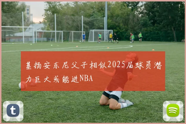 基扬安东尼父子相似2025届球员潜力巨大或能进NBA