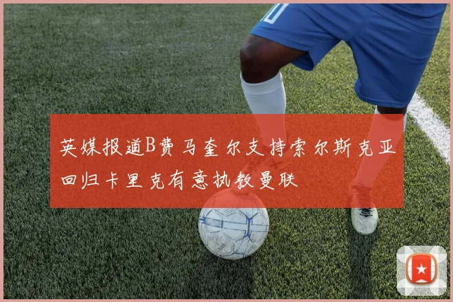 英媒报道B费马奎尔支持索尔斯克亚回归卡里克有意执教曼联